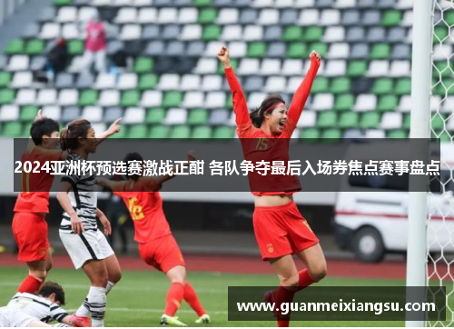 2024亚洲杯预选赛激战正酣 各队争夺最后入场券焦点赛事盘点 2024亚洲杯预选赛激战正酣 各队争夺最后入场券焦点赛事盘点
